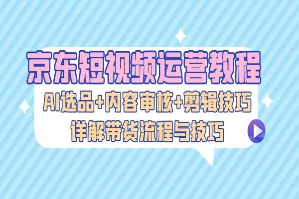 【1557】京东短视频运营教程：AI选品+内容审核+剪辑技巧，详解带货流程与技巧